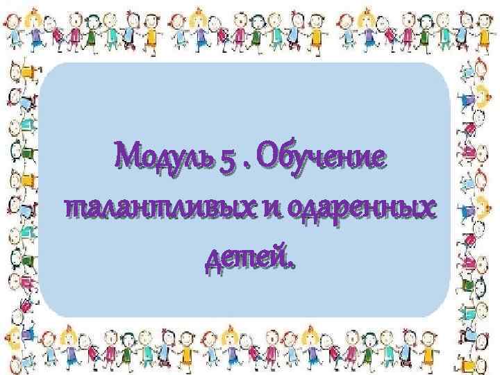 Модуль 5. Обучение талантливых и одаренных детей. 