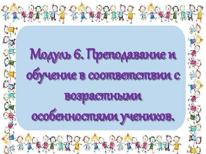 Модуль 6. Преподавание и обучение в соответствии с возрастными особенностями учеников. 