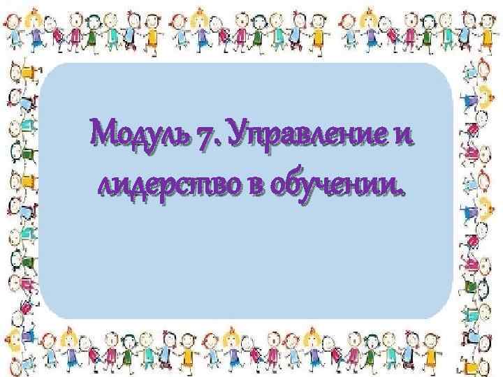 Модуль 7. Управление и лидерство в обучении. 