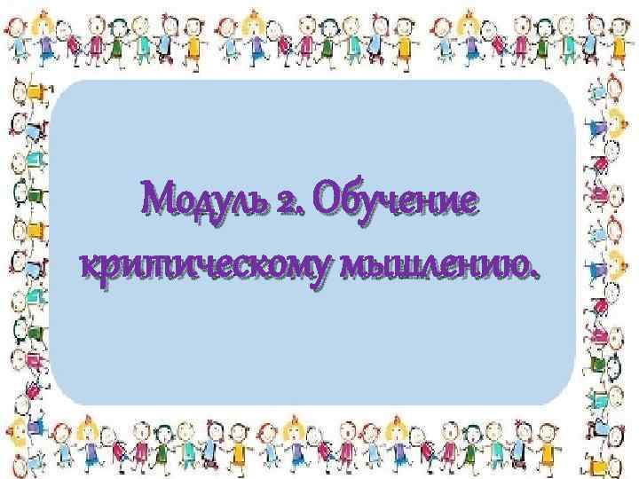 Модуль 2. Обучение критическому мышлению. 