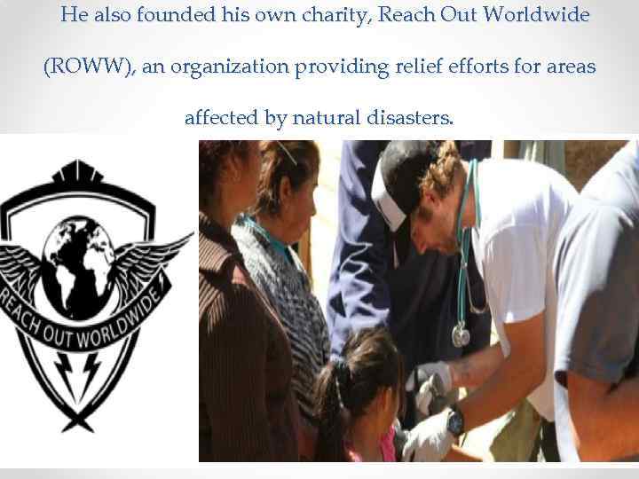 He also founded his own charity, Reach Out Worldwide (ROWW), an organization providing relief