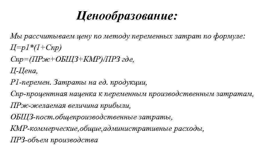 Ценообразование: Мы рассчитываем цену по методу переменных затрат по формуле: Ц=р1*(1+Спр) Спр=(ПРж+ОБЩЗ+КМР)/ПРЗ где, Ц-Цена,
