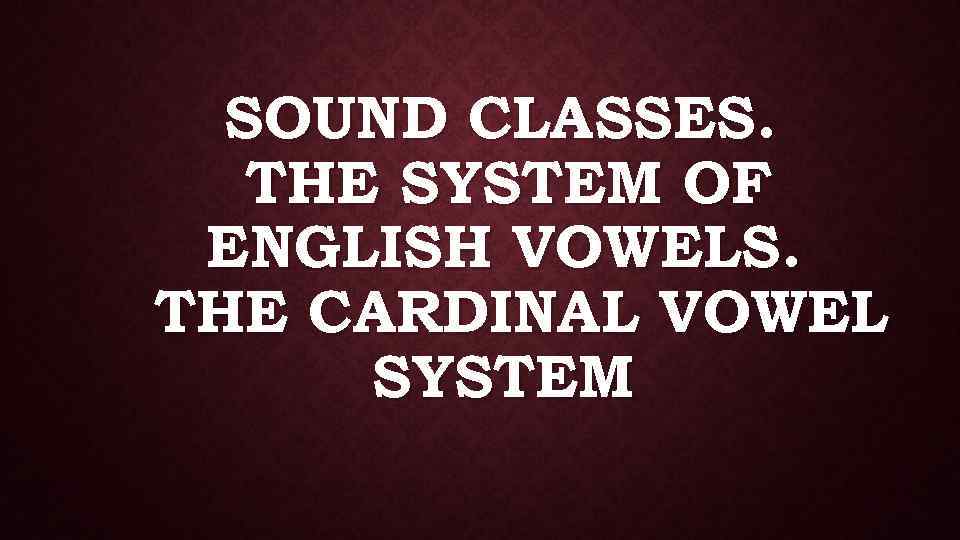 SOUND CLASSES. THE SYSTEM OF ENGLISH VOWELS. THE CARDINAL VOWEL SYSTEM 