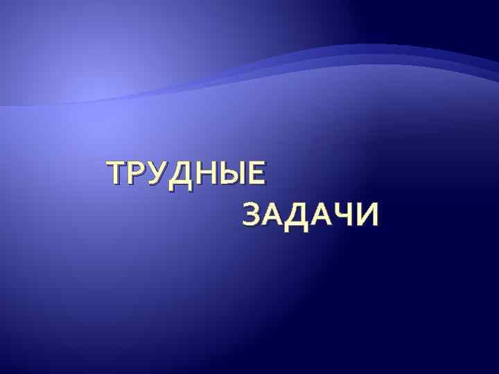 ТРУДНЫЕ ЗАДАЧИ 