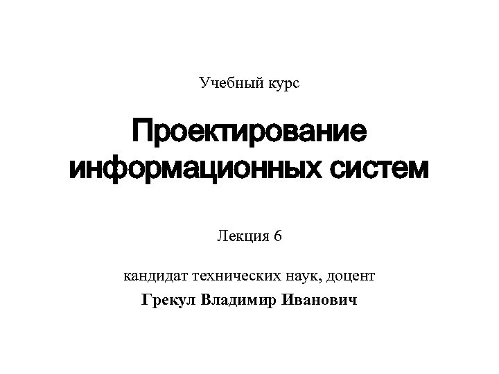 Учебный курс Проектирование информационных систем Лекция 6 кандидат технических наук, доцент Грекул Владимир Иванович