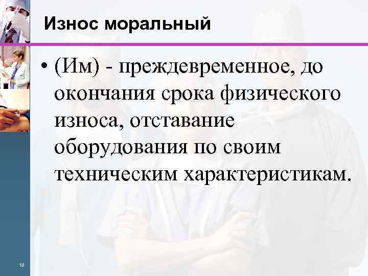 Износ моральный • (Им) - преждевременное, до окончания срока физического износа, отставание оборудования по