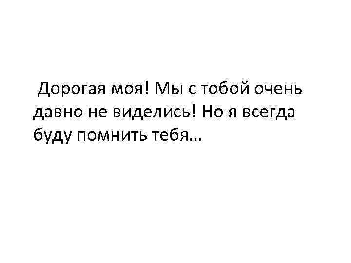 Дорогая моя! Мы с тобой очень давно не виделись! Но я всегда буду помнить