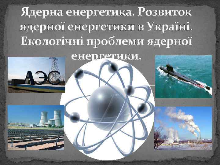 Ядерна енергетика. Розвиток ядерної енергетики в Україні. Екологічні проблеми ядерної енергетики. 