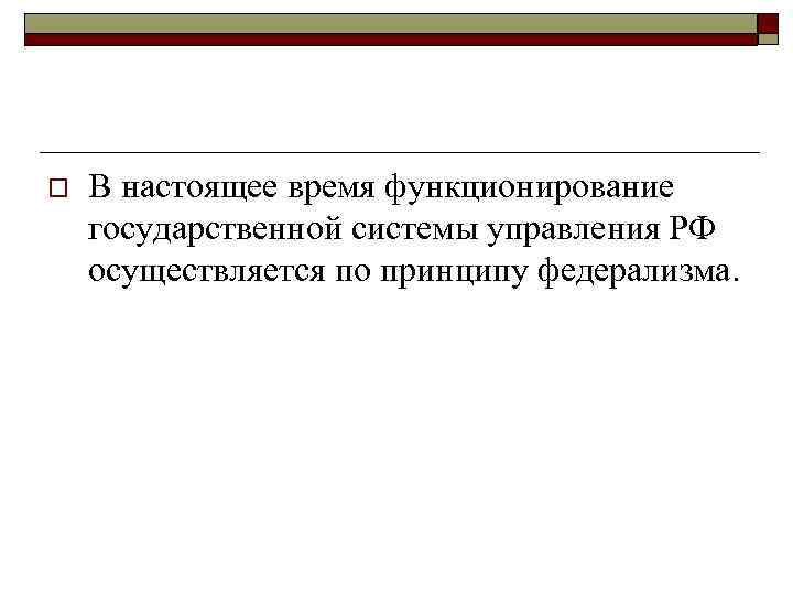 o В настоящее время функционирование государственной системы управления РФ осуществляется по принципу федерализма. 