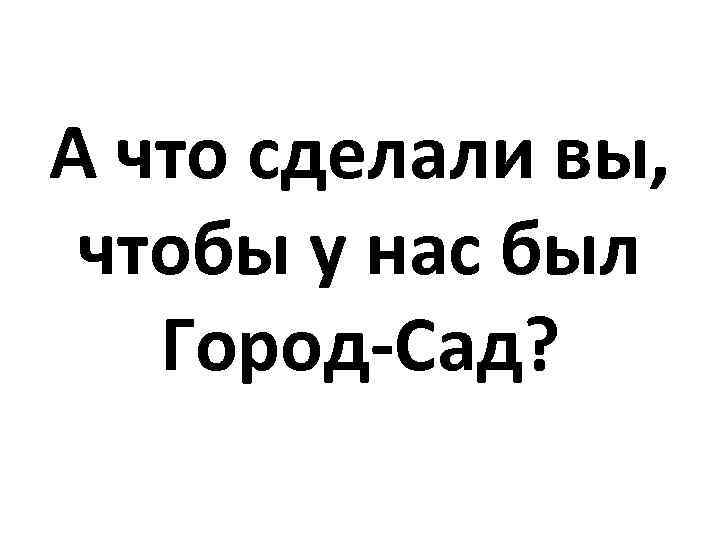 А что сделали вы, чтобы у нас был Город-Сад? 