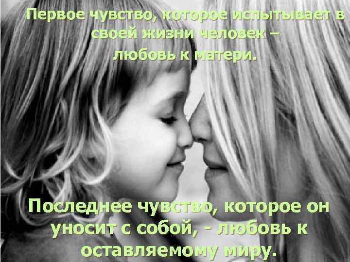 Первое чувство, которое испытывает в своей жизни человек – любовь к матери. Последнее чувство,