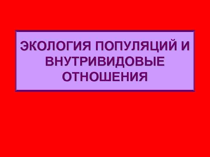 ЭКОЛОГИЯ ПОПУЛЯЦИЙ И ВНУТРИВИДОВЫЕ ОТНОШЕНИЯ 