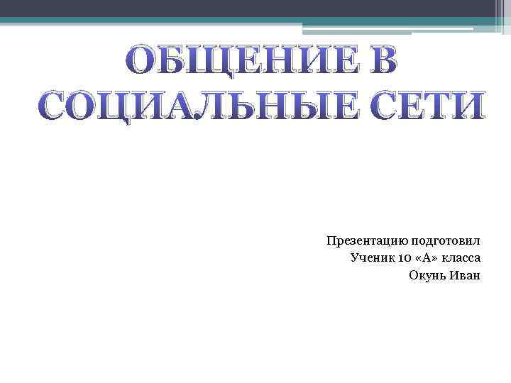 ОБЩЕНИЕ В СОЦИАЛЬНЫЕ СЕТИ Презентацию подготовил Ученик 10 «А» класса Окунь Иван 