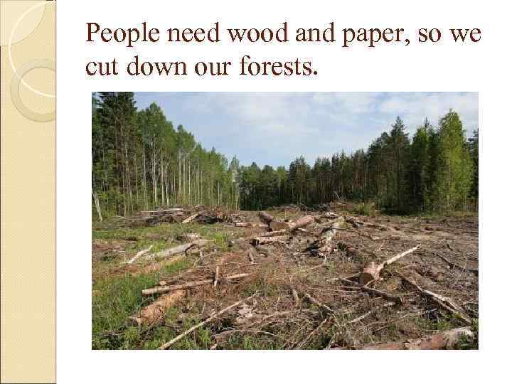 People need wood and paper, so we cut down our forests. 