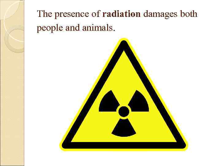 The presence of radiation damages both people and animals. 