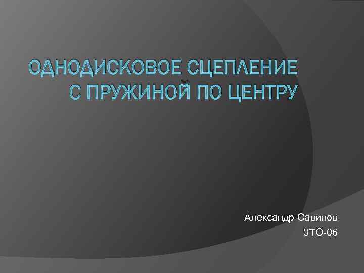 ОДНОДИСКОВОЕ СЦЕПЛЕНИЕ С ПРУЖИНОЙ ПО ЦЕНТРУ Александр Савинов 3 ТО-06 