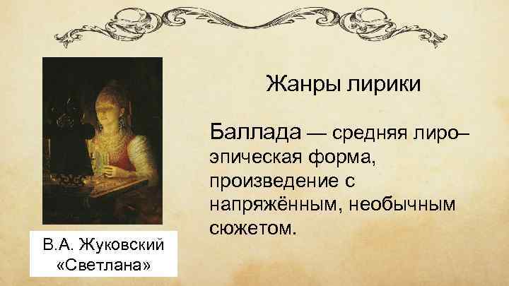 Жанры лирики Баллада — средняя лиро– В. А. Жуковский «Светлана» эпическая форма, произведение с