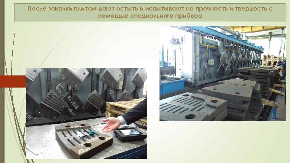 После закалки плитам дают остыть и испытывают на прочность и твердость с помощью специального