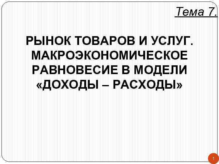 Тема 7. РЫНОК ТОВАРОВ И УСЛУГ. МАКРОЭКОНОМИЧЕСКОЕ РАВНОВЕСИЕ В МОДЕЛИ «ДОХОДЫ – РАСХОДЫ» 1