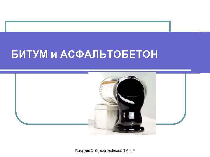 БИТУМ и АСФАЛЬТОБЕТОН Казачков О. В. , доц. кафедры ТМ и Р 