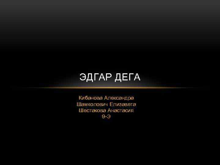 ЭДГАР ДЕГА Кибанова Александра Шамколович Елизавета Шестакова Анастасия 9 -Э 