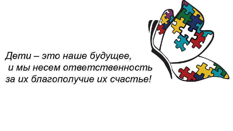 Дети – это наше будущее, и мы несем ответственность за их благополучие их счастье!