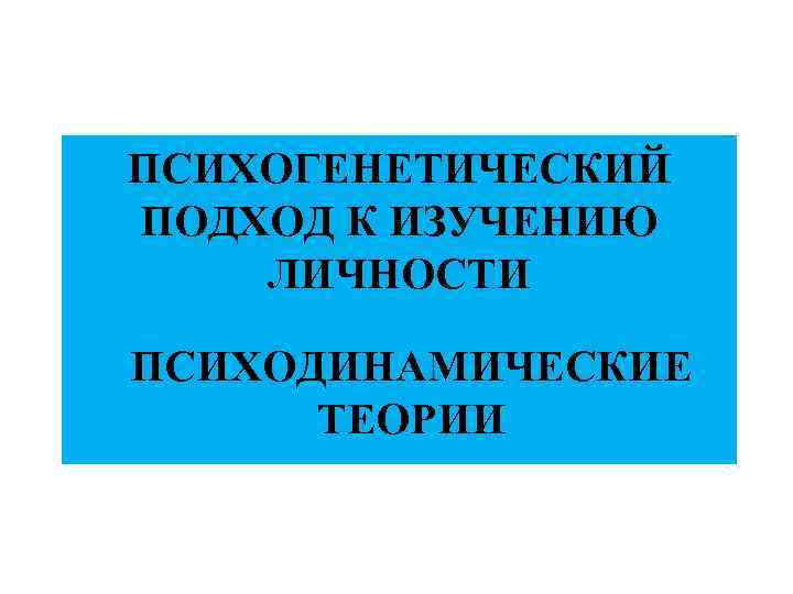 ПСИХОГЕНЕТИЧЕСКИЙ ПОДХОД К ИЗУЧЕНИЮ ЛИЧНОСТИ ПСИХОДИНАМИЧЕСКИЕ ТЕОРИИ 