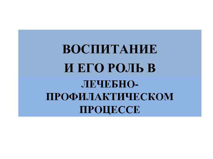 ВОСПИТАНИЕ И ЕГО РОЛЬ В ЛЕЧЕБНОПРОФИЛАКТИЧЕСКОМ ПРОЦЕССЕ 