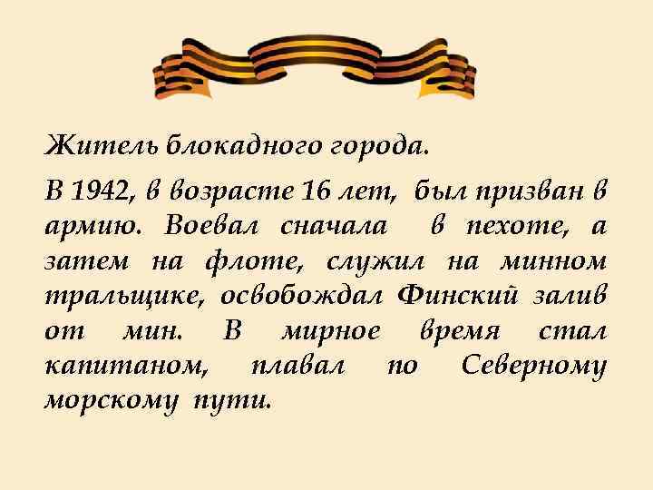 Житель блокадного города. В 1942, в возрасте 16 лет, был призван в армию. Воевал