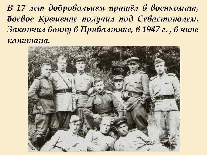 В 17 лет добровольцем пришёл в военкомат, боевое Крещение получил под Севастополем. Закончил войну