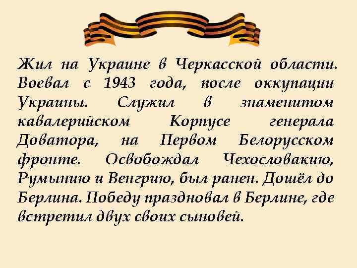 Жил на Украине в Черкасской области. Воевал с 1943 года, после оккупации Украины. Служил