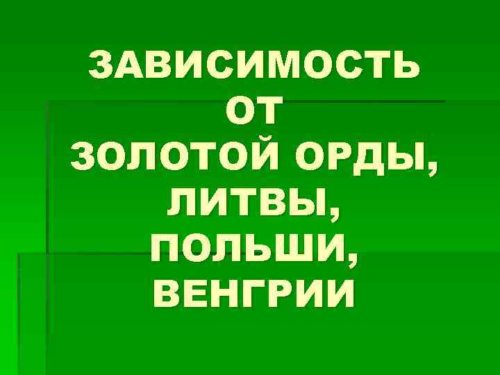 ЗАВИСИМОСТЬ ОТ ЗОЛОТОЙ ОРДЫ, ЛИТВЫ, ПОЛЬШИ, ВЕНГРИИ 