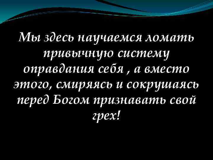 Мы здесь научаемся ломать привычную систему оправдания себя , а вместо этого, смиряясь и