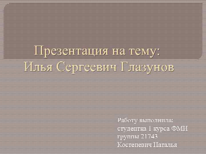 Презентация на тему: Илья Сергеевич Глазунов Работу выполнила: студентка 1 курса ФМИ группы 21743