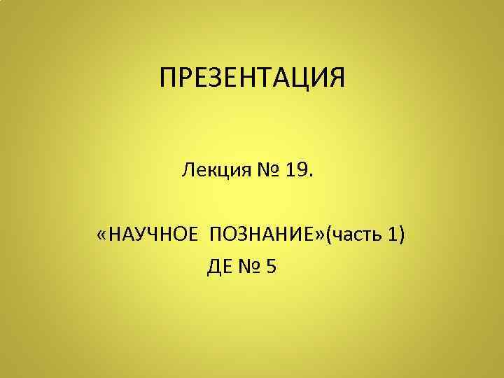 ПРЕЗЕНТАЦИЯ Лекция № 19. «НАУЧНОЕ ПОЗНАНИЕ» (часть 1) ДЕ № 5 