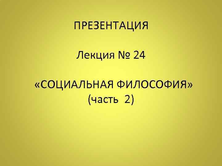 ПРЕЗЕНТАЦИЯ Лекция № 24 «СОЦИАЛЬНАЯ ФИЛОСОФИЯ» (часть 2) 