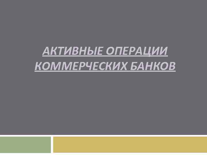 АКТИВНЫЕ ОПЕРАЦИИ КОММЕРЧЕСКИХ БАНКОВ 