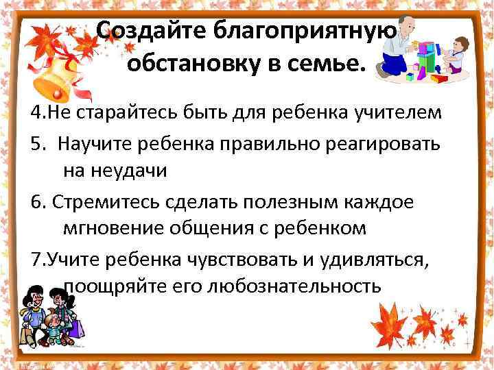 Создайте благоприятную обстановку в семье. 4. Не старайтесь быть для ребенка учителем 5. Научите