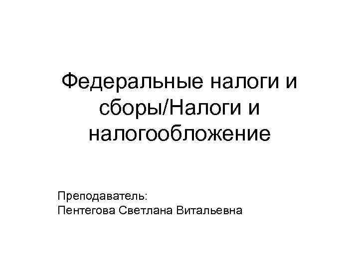 Федеральные налоги и сборы/Налоги и налогообложение Преподаватель: Пентегова Светлана Витальевна 