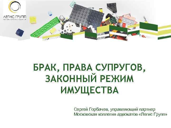 БРАК, ПРАВА СУПРУГОВ, ЗАКОННЫЙ РЕЖИМ ИМУЩЕСТВА Сергей Горбачев, управляющий партнер Московская коллегия адвокатов «Легис