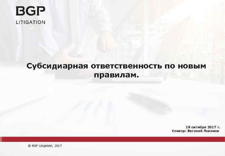 Субсидиарная ответственность по новым правилам. 18 октября 2017 г. Спикер: Евгений Поляков © BGP