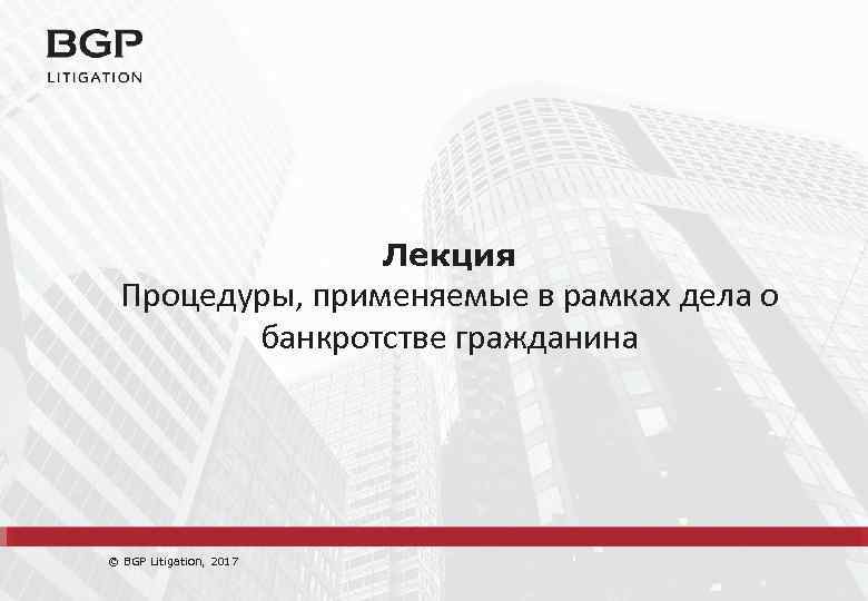 Лекция Процедуры, применяемые в рамках дела о банкротстве гражданина © BGP Litigation, 2017 