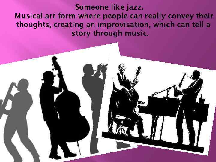 Someone like jazz. Musical art form where people can really convey their thoughts, creating