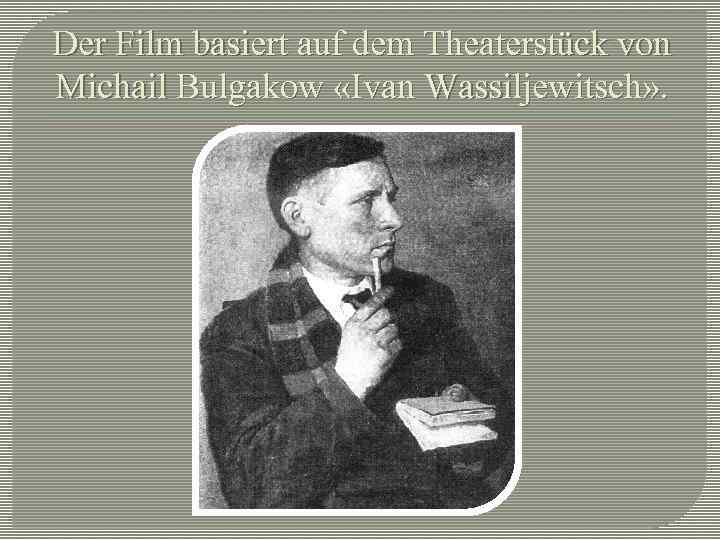 Der Film basiert auf dem Theaterstück von Michail Bulgakow «Ivan Wassiljewitsch» . 