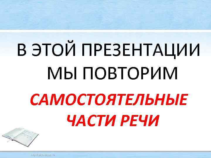 В ЭТОЙ ПРЕЗЕНТАЦИИ МЫ ПОВТОРИМ САМОСТОЯТЕЛЬНЫЕ ЧАСТИ РЕЧИ 