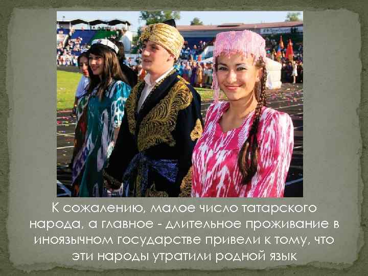 К сожалению, малое число татарского народа, а главное - длительное проживание в иноязычном государстве
