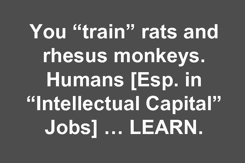 You “train” rats and rhesus monkeys. Humans [Esp. in “Intellectual Capital” Jobs] … LEARN.