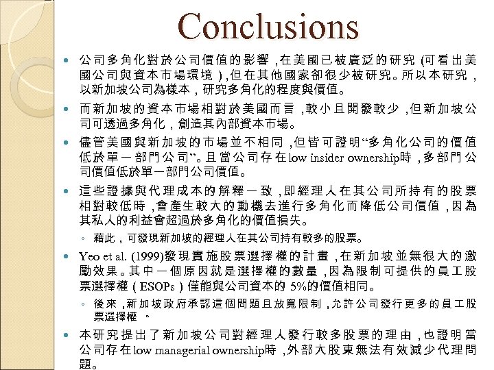 Conclusions 公司多角化對於公司價值的影響， 美國已被廣泛的研究（ 看出美 在 可 國公司與資本市場環境） 但在其他國家卻很少被研究。 ， 所以本研究， 以新加坡公司為樣本，研究多角化的程度與價值。 而新加坡的資本市場相對於美國而言， 小且開發較少， 新加坡公