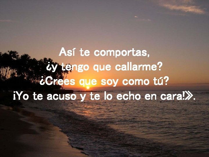 Así te comportas, ¿y tengo que callarme? ¿Crees que soy como tú? ¡Yo te