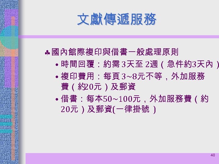 文獻傳遞服務 § 國內館際複印與借書一般處理原則 • 時間回覆：約需 3天至 2週（急件約3天內） • 複印費用：每頁 3~8元不等，外加服務 費（約 20元）及郵資 • 借書：每本